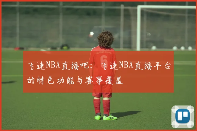飞速NBA直播吧：飞速NBA直播平台的特色功能与赛事覆盖